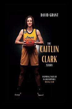 The Caitlin Clark Story: Inspiring Tales Of An Unstoppable Rising Star