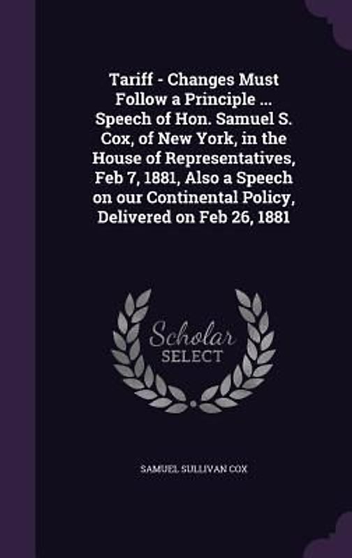 Tariff - Changes Must Follow a Principle ... Speech of Hon. Samuel S. Cox, of New York, in the House of Representatives, Feb 7, 1881, Also a Speech on