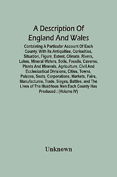 A Description Of England And Wales, Containing A Particular Account Of Each County, With Its Antiquities, Curiosities, Situation, Figure, Extent, Climate, Rivers, Lakes, Mineral Waters, Soils, Fossils, Caverns, Plants And Minerals, Agriculture, Civil And