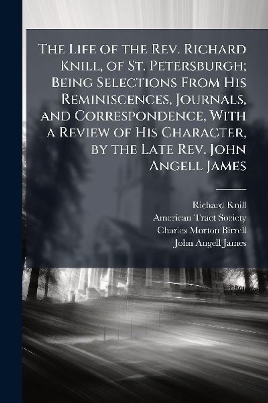 The Life of the Rev. Richard Knill, of St. Petersburgh; Being Selections From His Reminiscences, Journals, and Correspondence, With a Review of His Character, by the Late Rev. John Angell James