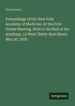 Proceedings of the New York Academy of Medicine. At the First Stated Meeting. Held in the Hall of the Academy, 12 West Thirty-first Street, May 20, 1875