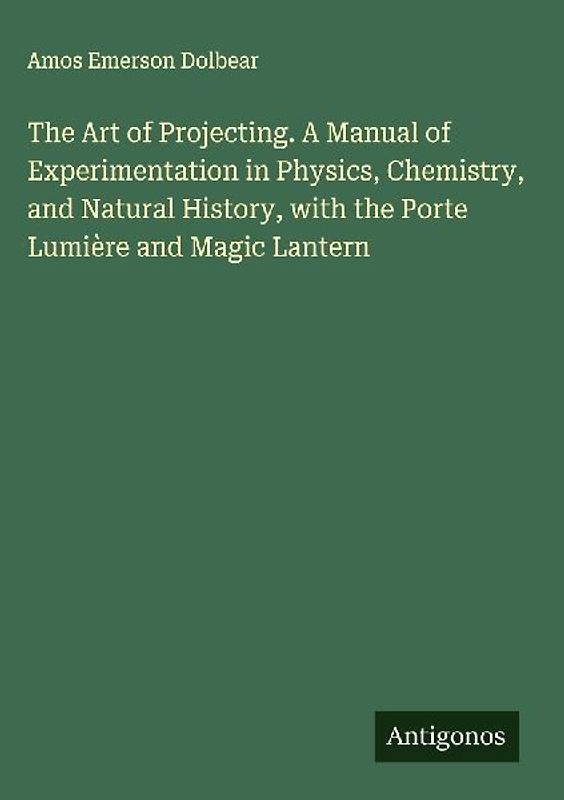 The Art of Projecting. A Manual of Experimentation in Physics, Chemistry, and Natural History, with the Porte Lumière and Magic Lantern