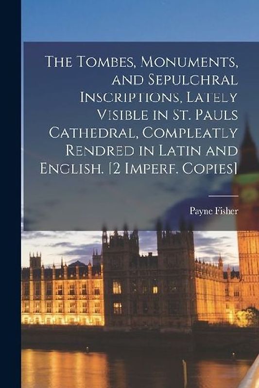 The Tombes, Monuments, and Sepulchral Inscriptions, Lately Visible in St. Pauls Cathedral, Compleatly Rendred in Latin and English. [2 Imperf. Copies]