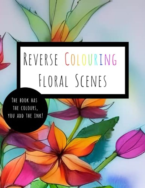 Reverse Colouring Floral Scenes: The Book Has The Colours, You Add The Ink!