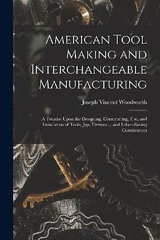 American Tool Making and Interchangeable Manufacturing: A Treatise Upon the Designing, Constructing, Use, and Installation of Tools, Jigs, Fixtures ..