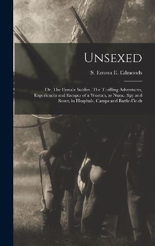 Unsexed: Or, The Female Soldier. The Thrilling Adventures, Experiences and Escapes of a Woman, as Nurse, spy and Scout, in Hosp