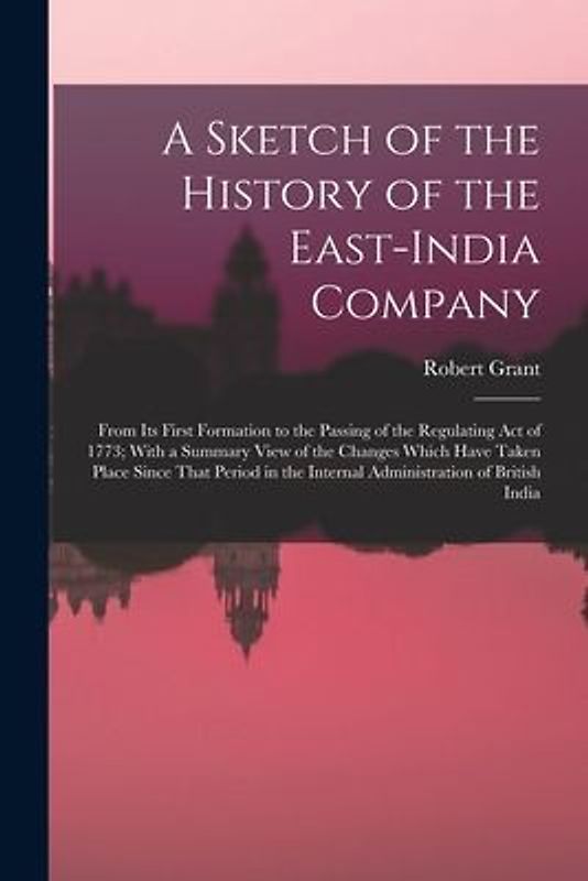 A Sketch of the History of the East-India Company: From Its First Formation to the Passing of the Regulating Act of 1773; With a Summary View of the C