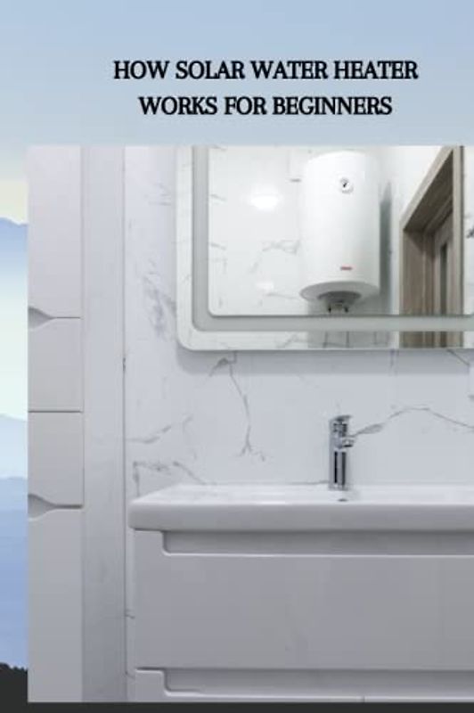 HOW SOLAR WATER HEATER WORKS FOR BEGINNERS: Complete beginners guide on how water heater works, sun powered collected and tips on radiators of the dynamic variety