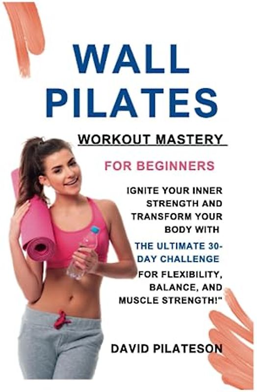 WALL PILATES WORKOUT MASTERY FOR BEGINNERS:: Ignite Your Inner Strength and Transform Your Body with the Ultimate 30-Day Challenge for Flexibility, Balance, and Muscle Strength!"