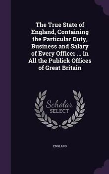 The True State of England, Containing the Particular Duty, Business and Salary of Every Officer ... in All the Publick Offices of Great Britain