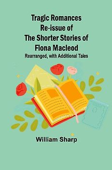 Tragic Romances Re-issue of the Shorter Stories of Fiona Macleod; Rearranged, with Additional Tales