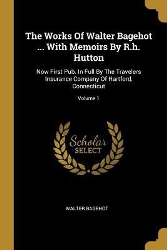 The Works Of Walter Bagehot ... With Memoirs By R.h. Hutton: Now First Pub. In Full By The Travelers Insurance Company Of Hartford, Connecticut; Volum