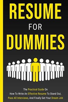 Resume For Dummies: The Practical Guide On How To Write An Effective Resume To Stand Out, Pass All Interviews, And Finally Get Your Dream Job