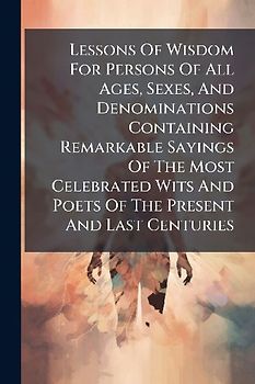 Lessons Of Wisdom For Persons Of All Ages, Sexes, And Denominations Containing Remarkable Sayings Of The Most Celebrated Wits And Poets Of The Present And Last Centuries