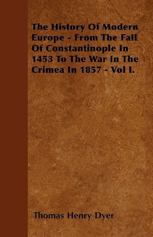 The History Of Modern Europe - From The Fall Of Constantinople In 1453 To The War In The Crimea In 1857 - Vol I.