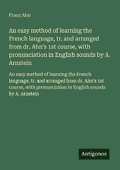 An easy method of learning the French language, tr. and arranged from dr. Ahn's 1st course, with pronunciation in English sounds by A. Arnstein