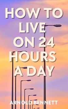 How to Live on 24 Hours a Day: Classic Time Management Self Help Book (Annotated)