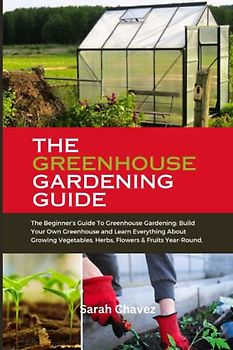 THE GREENHOUSE GARDENING GUIDE: The Beginner’s Guide To Greenhouse Gardening: Build Your Own Greenhouse and Learn Everything About Growing Vegetables, Herbs, Flowers & Fruits Year-Round.