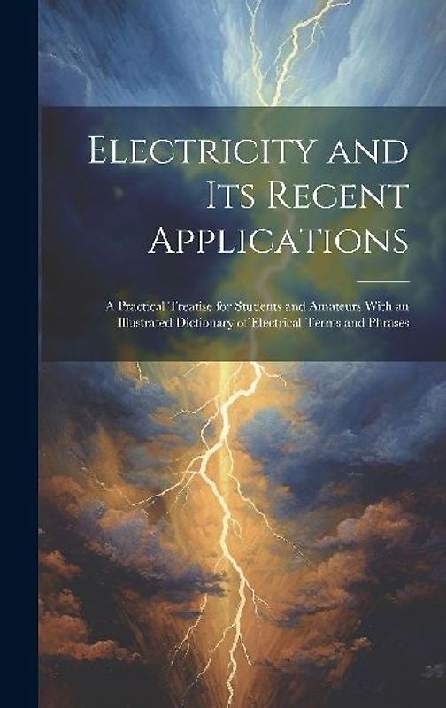 Electricity and Its Recent Applications: A Practical Treatise for Students and Amateurs With an Illustrated Dictionary of Electrical Terms and Phrases