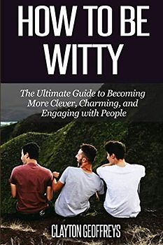 How to be Witty: The Ultimate Guide to Becoming More Clever, Charming, and Engaging with People