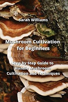 Mushroom Cultivation for Beginners: Step by Step Guide to Handle Mushroom Cultivation and Techniques