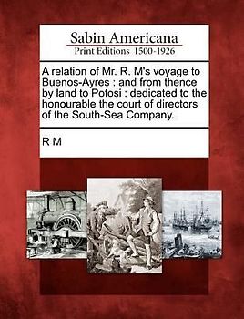A Relation of Mr. R. M's Voyage to Buenos-Ayres: And from Thence by Land to Potosi: Dedicated to the Honourable the Court of Directors of the South-Se