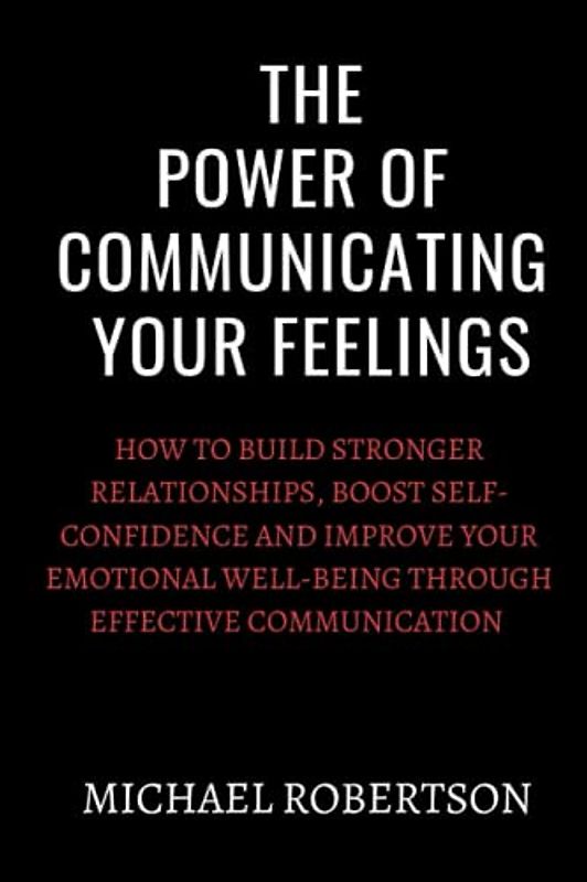 The Power Of Communicating Your Feelings: How to build stronger relationships,boost self-confidence and improve your emotional well-being through effective communication