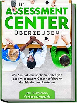 Im Assessment Center überzeugen: Wie Sie mit den richtigen Strategien jedes Assessment Center erfolgreich durchlaufen und bestehen - inkl. 5-Wochen-Vorbereitungsguide