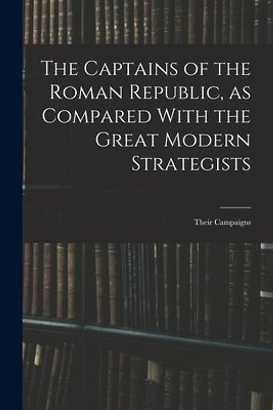 The Captains of the Roman Republic, as Compared With the Great Modern Strategists; Their Campaigns
