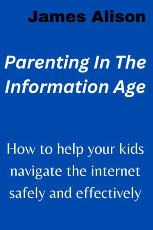 Parenting In The Information Age: How to help your kids navigate the internet safely and effectively
