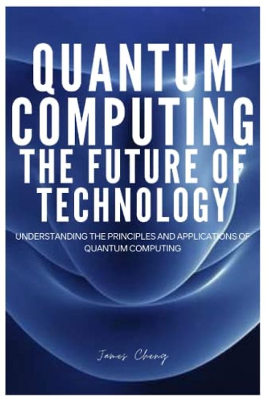 QUANTUM COMPUTING THE FUTURE OF TECHNOLOGY: Understanding The Principles And Applications Of Quantum Computing