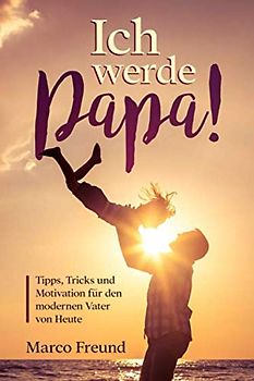 Ich werde Papa!: Tipps, Tricks und Motivation für den modernen Vater von Heute