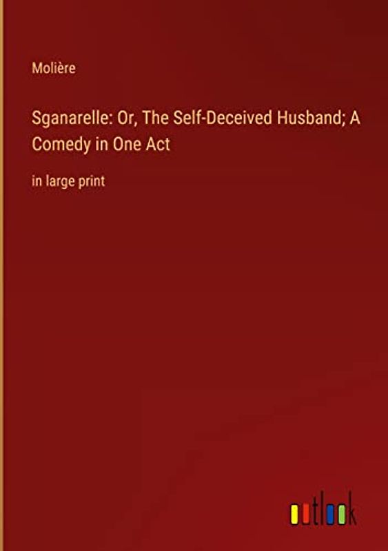 Sganarelle: Or, The Self-Deceived Husband; A Comedy in One Act: in large print