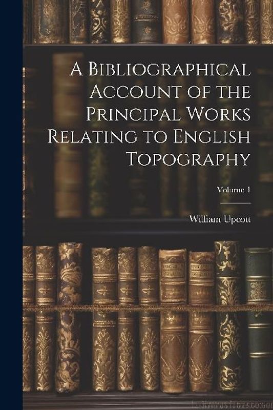 A Bibliographical Account of the Principal Works Relating to English Topography; Volume 1