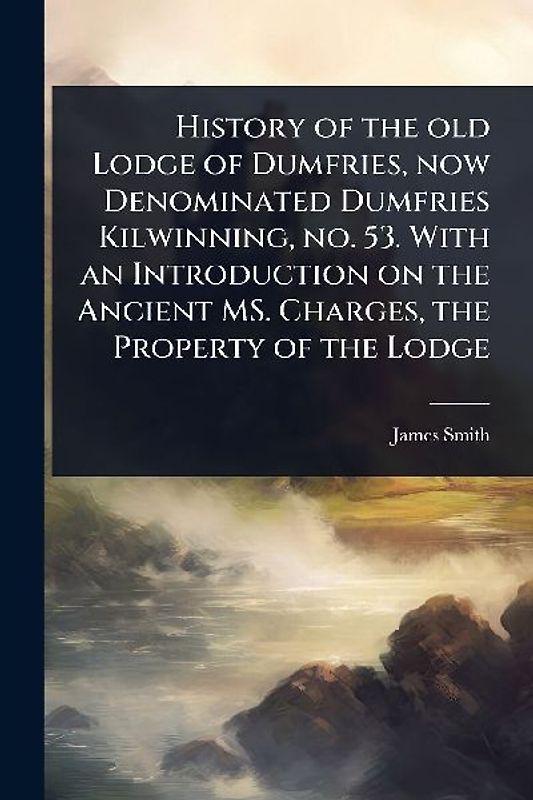 History of the old Lodge of Dumfries, now Denominated Dumfries Kilwinning, no. 53. With an Introduction on the Ancient MS. Charges, the Property of the Lodge