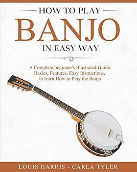 How to Play Banjo in Easy Way: Learn How to Play Banjo in Easy Way by this Complete beginner’s Illustrated Guide!Basics, Features, Easy Instructions