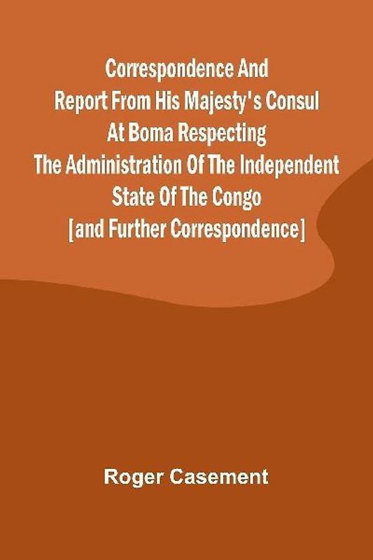Correspondence and Report from His Majesty's Consul at Boma Respecting the Administration of the Independent State of the Congo [and Further Correspondence]