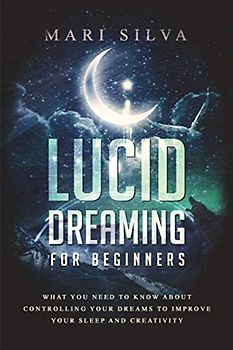 Lucid Dreaming for Beginners: What You Need to Know About Controlling Your Dreams to Improve Your Sleep and Creativity
