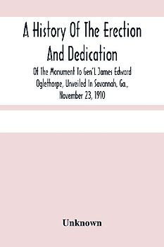 A History Of The Erection And Dedication Of The Monument To Gen'L James Edward Oglethorpe, Unveiled In Savannah, Ga., November 23, 1910