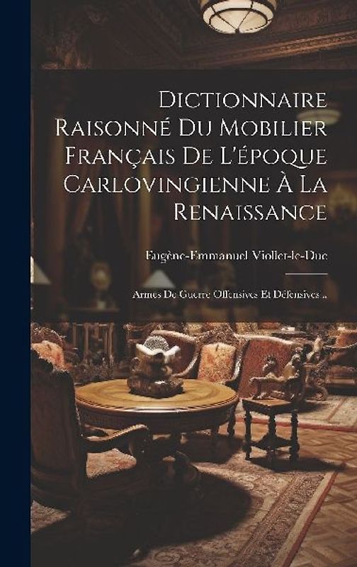 Dictionnaire Raisonné Du Mobilier Français De L'époque Carlovingienne À La Renaissance: Armes De Guerre Offensives Et Défensives...