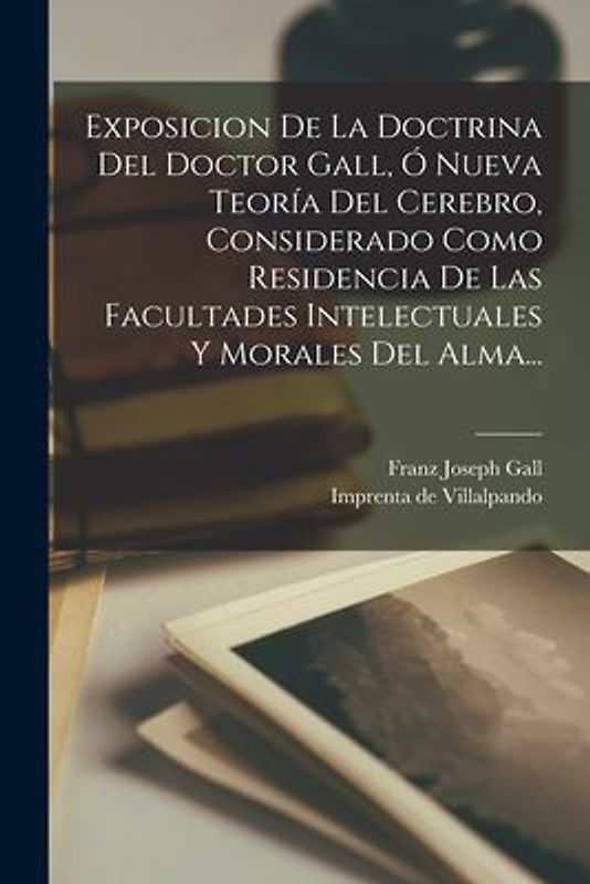 Exposicion De La Doctrina Del Doctor Gall, Ó Nueva Teoría Del Cerebro, Considerado Como Residencia De Las Facultades Intelectuales Y Morales Del Alma...