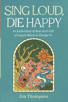 Sing Loud, Die Happy: An Exploration of How God's Gift of Song Is Meant to Change Us
