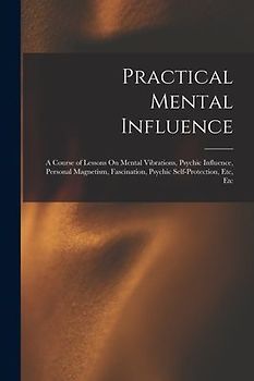 Practical Mental Influence: A Course of Lessons On Mental Vibrations, Psychic Influence, Personal Magnetism, Fascination, Psychic Self-Protection,