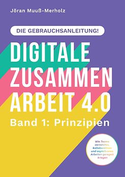 Digitale Zusammenarbeit 4.0 – die Gebrauchsanleitung! Band 1: Prinzipien. – Wie Teams vernetztes, kollaboratives und asynchrones Arbeiten geregelt kriegen