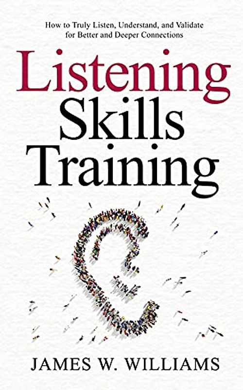 Listening Skills Training: How to Truly Listen, Understand, and Validate for Better and Deeper Connections