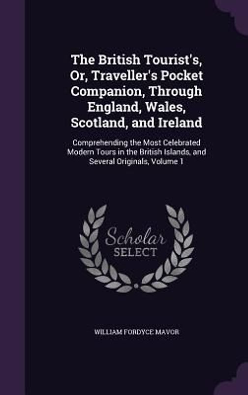 The British Tourist's, Or, Traveller's Pocket Companion, Through England, Wales, Scotland, and Ireland: Comprehending the Most Celebrated Modern Tours
