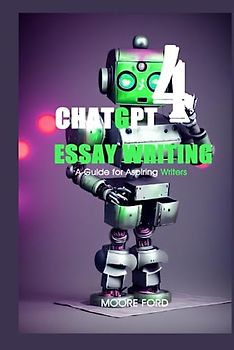 ChatGPT 4 Essay Writing: A Guide for Aspiring Writers (ChatGPT4 Writers (Raising Millionaire Authors with the Power of Artificial intelligence))