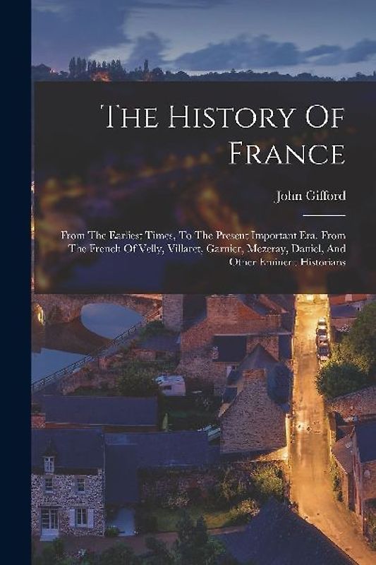 The History Of France: From The Earliest Times, To The Present Important Era. From The French Of Velly, Villaret, Garnier, Mezeray, Daniel, A