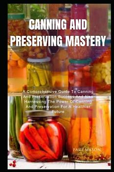 CANNING AND PRESERVING MASTERY: A Comprehensive Guide To Canning And Preservation Success And Also Harnessing The Power Of Canning And Preservation For A Healthier Future
