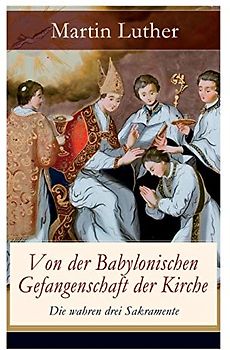 Von der Babylonischen Gefangenschaft der Kirche - Die wahren drei Sakramente: Eine der reformatorischen Hauptschriften: Die Anzahl der sieben altgläubigen Sakramente ist in Frage gestellt